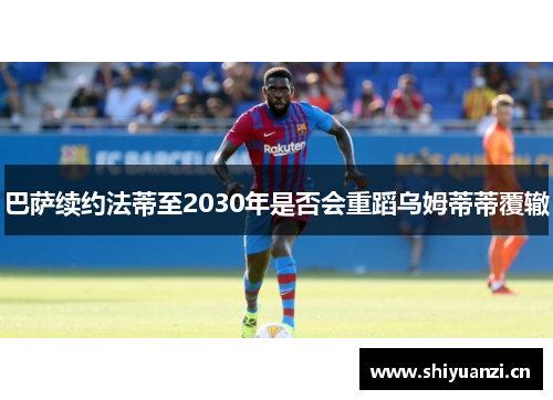 巴萨续约法蒂至2030年是否会重蹈乌姆蒂蒂覆辙 巴萨续约法蒂至2030年是否会重蹈乌姆蒂蒂覆辙